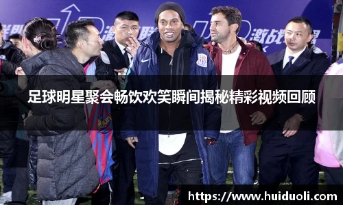 足球明星聚会畅饮欢笑瞬间揭秘精彩视频回顾