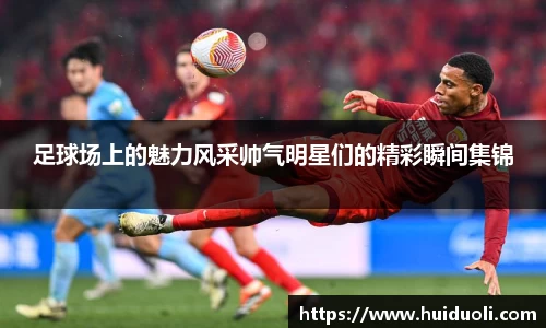 足球场上的魅力风采帅气明星们的精彩瞬间集锦